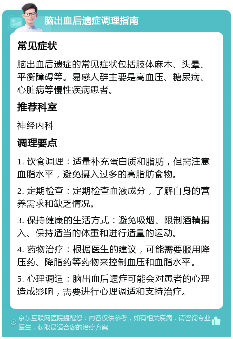 脑出血后遗症调理指南 常见症状 脑出血后遗症的常见症状包括肢体麻木、头晕、平衡障碍等。易感人群主要是高血压、糖尿病、心脏病等慢性疾病患者。 推荐科室 神经内科 调理要点 1. 饮食调理：适量补充蛋白质和脂肪，但需注意血脂水平，避免摄入过多的高脂肪食物。 2. 定期检查：定期检查血液成分，了解自身的营养需求和缺乏情况。 3. 保持健康的生活方式：避免吸烟、限制酒精摄入、保持适当的体重和进行适量的运动。 4. 药物治疗：根据医生的建议，可能需要服用降压药、降脂药等药物来控制血压和血脂水平。 5. 心理调适：脑出血后遗症可能会对患者的心理造成影响，需要进行心理调适和支持治疗。