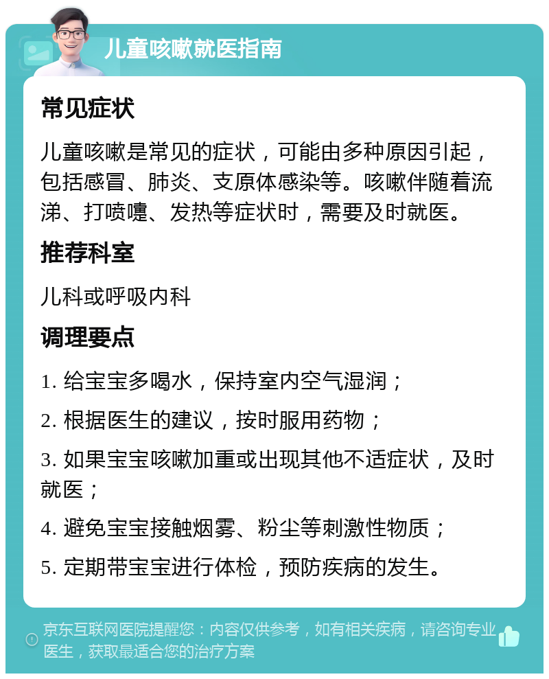 儿童咳嗽就医指南 常见症状 儿童咳嗽是常见的症状，可能由多种原因引起，包括感冒、肺炎、支原体感染等。咳嗽伴随着流涕、打喷嚏、发热等症状时，需要及时就医。 推荐科室 儿科或呼吸内科 调理要点 1. 给宝宝多喝水，保持室内空气湿润； 2. 根据医生的建议，按时服用药物； 3. 如果宝宝咳嗽加重或出现其他不适症状，及时就医； 4. 避免宝宝接触烟雾、粉尘等刺激性物质； 5. 定期带宝宝进行体检，预防疾病的发生。