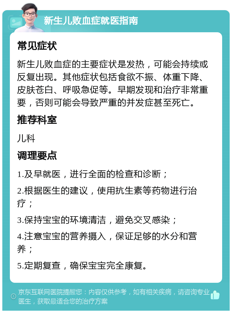 新生儿败血症就医指南 常见症状 新生儿败血症的主要症状是发热，可能会持续或反复出现。其他症状包括食欲不振、体重下降、皮肤苍白、呼吸急促等。早期发现和治疗非常重要，否则可能会导致严重的并发症甚至死亡。 推荐科室 儿科 调理要点 1.及早就医，进行全面的检查和诊断； 2.根据医生的建议，使用抗生素等药物进行治疗； 3.保持宝宝的环境清洁，避免交叉感染； 4.注意宝宝的营养摄入，保证足够的水分和营养； 5.定期复查，确保宝宝完全康复。