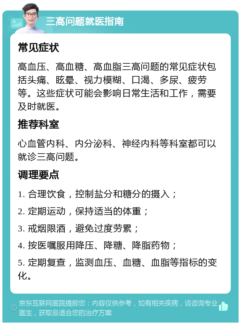 三高问题就医指南 常见症状 高血压、高血糖、高血脂三高问题的常见症状包括头痛、眩晕、视力模糊、口渴、多尿、疲劳等。这些症状可能会影响日常生活和工作，需要及时就医。 推荐科室 心血管内科、内分泌科、神经内科等科室都可以就诊三高问题。 调理要点 1. 合理饮食，控制盐分和糖分的摄入； 2. 定期运动，保持适当的体重； 3. 戒烟限酒，避免过度劳累； 4. 按医嘱服用降压、降糖、降脂药物； 5. 定期复查，监测血压、血糖、血脂等指标的变化。