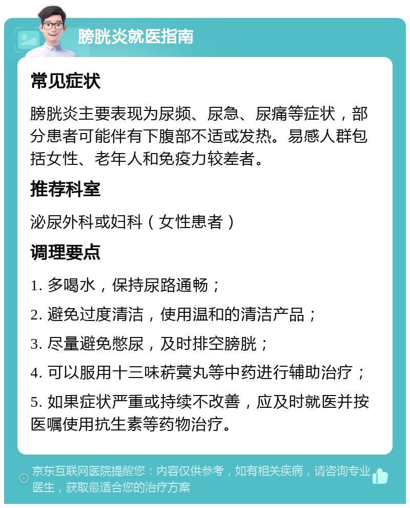 膀胱炎就医指南 常见症状 膀胱炎主要表现为尿频、尿急、尿痛等症状，部分患者可能伴有下腹部不适或发热。易感人群包括女性、老年人和免疫力较差者。 推荐科室 泌尿外科或妇科（女性患者） 调理要点 1. 多喝水，保持尿路通畅； 2. 避免过度清洁，使用温和的清洁产品； 3. 尽量避免憋尿，及时排空膀胱； 4. 可以服用十三味菥蓂丸等中药进行辅助治疗； 5. 如果症状严重或持续不改善，应及时就医并按医嘱使用抗生素等药物治疗。