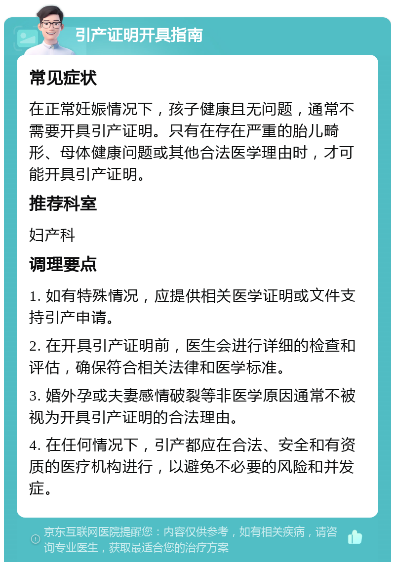 引产证明开具指南 常见症状 在正常妊娠情况下，孩子健康且无问题，通常不需要开具引产证明。只有在存在严重的胎儿畸形、母体健康问题或其他合法医学理由时，才可能开具引产证明。 推荐科室 妇产科 调理要点 1. 如有特殊情况，应提供相关医学证明或文件支持引产申请。 2. 在开具引产证明前，医生会进行详细的检查和评估，确保符合相关法律和医学标准。 3. 婚外孕或夫妻感情破裂等非医学原因通常不被视为开具引产证明的合法理由。 4. 在任何情况下，引产都应在合法、安全和有资质的医疗机构进行，以避免不必要的风险和并发症。