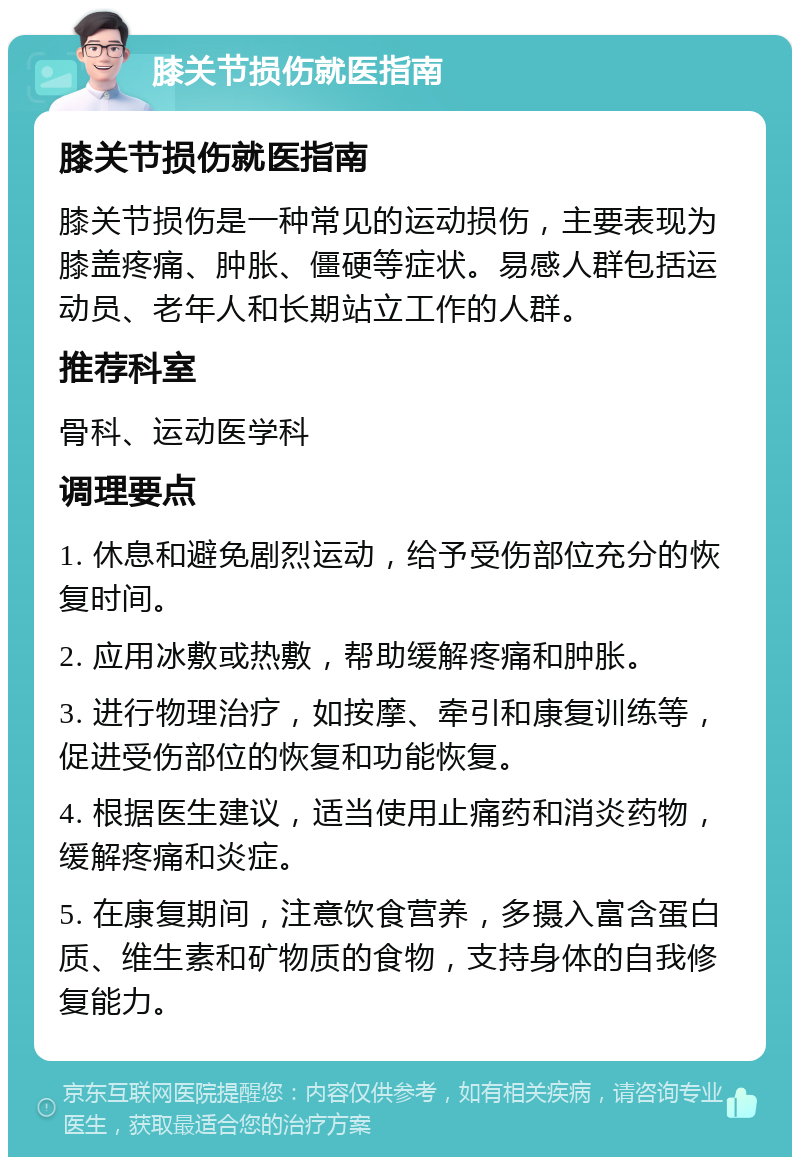 膝关节损伤就医指南 膝关节损伤就医指南 膝关节损伤是一种常见的运动损伤，主要表现为膝盖疼痛、肿胀、僵硬等症状。易感人群包括运动员、老年人和长期站立工作的人群。 推荐科室 骨科、运动医学科 调理要点 1. 休息和避免剧烈运动，给予受伤部位充分的恢复时间。 2. 应用冰敷或热敷，帮助缓解疼痛和肿胀。 3. 进行物理治疗，如按摩、牵引和康复训练等，促进受伤部位的恢复和功能恢复。 4. 根据医生建议，适当使用止痛药和消炎药物，缓解疼痛和炎症。 5. 在康复期间，注意饮食营养，多摄入富含蛋白质、维生素和矿物质的食物，支持身体的自我修复能力。