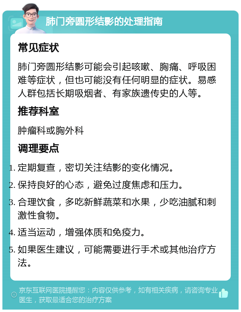 肺门旁圆形结影的处理指南 常见症状 肺门旁圆形结影可能会引起咳嗽、胸痛、呼吸困难等症状，但也可能没有任何明显的症状。易感人群包括长期吸烟者、有家族遗传史的人等。 推荐科室 肿瘤科或胸外科 调理要点 定期复查，密切关注结影的变化情况。 保持良好的心态，避免过度焦虑和压力。 合理饮食，多吃新鲜蔬菜和水果，少吃油腻和刺激性食物。 适当运动，增强体质和免疫力。 如果医生建议，可能需要进行手术或其他治疗方法。