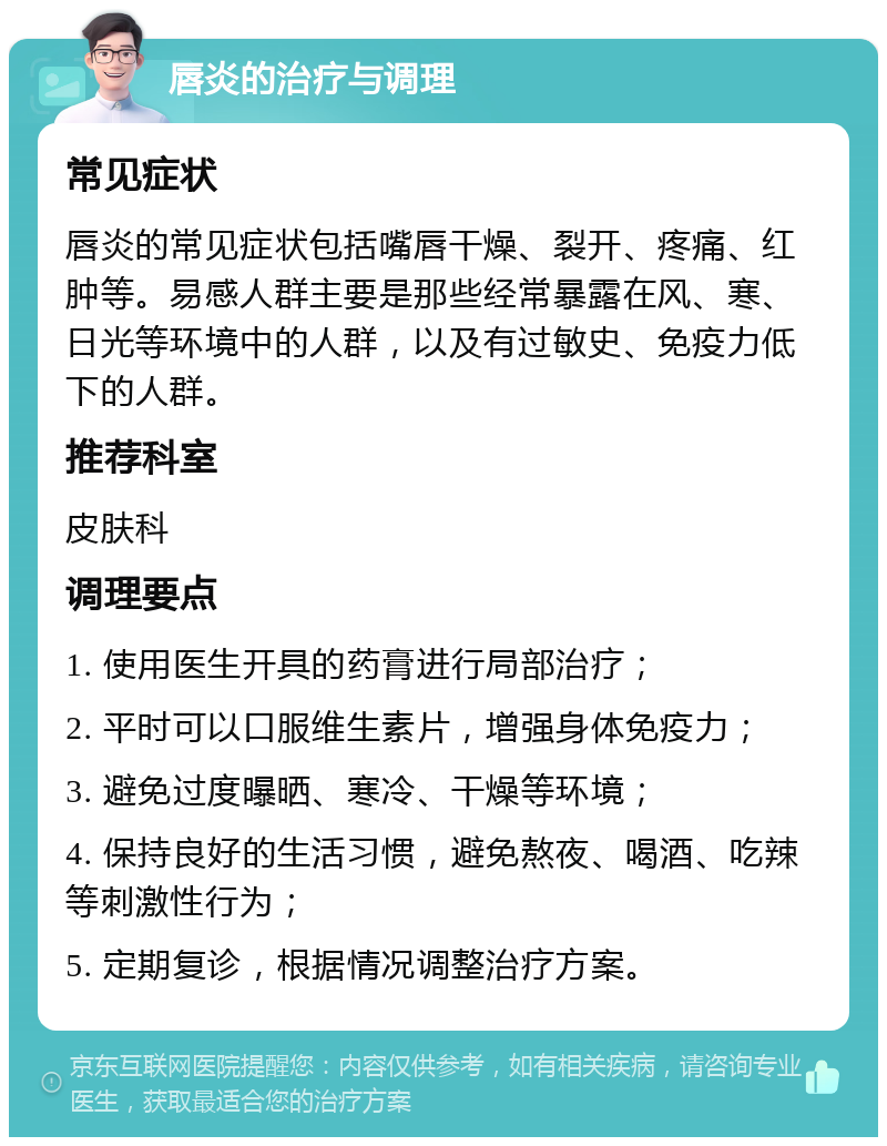 唇炎的治疗与调理 常见症状 唇炎的常见症状包括嘴唇干燥、裂开、疼痛、红肿等。易感人群主要是那些经常暴露在风、寒、日光等环境中的人群，以及有过敏史、免疫力低下的人群。 推荐科室 皮肤科 调理要点 1. 使用医生开具的药膏进行局部治疗； 2. 平时可以口服维生素片，增强身体免疫力； 3. 避免过度曝晒、寒冷、干燥等环境； 4. 保持良好的生活习惯，避免熬夜、喝酒、吃辣等刺激性行为； 5. 定期复诊，根据情况调整治疗方案。