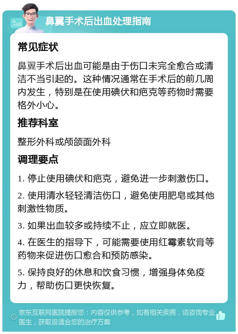 鼻翼手术后出血处理指南 常见症状 鼻翼手术后出血可能是由于伤口未完全愈合或清洁不当引起的。这种情况通常在手术后的前几周内发生，特别是在使用碘伏和疤克等药物时需要格外小心。 推荐科室 整形外科或颅颌面外科 调理要点 1. 停止使用碘伏和疤克，避免进一步刺激伤口。 2. 使用清水轻轻清洁伤口，避免使用肥皂或其他刺激性物质。 3. 如果出血较多或持续不止，应立即就医。 4. 在医生的指导下，可能需要使用红霉素软膏等药物来促进伤口愈合和预防感染。 5. 保持良好的休息和饮食习惯，增强身体免疫力，帮助伤口更快恢复。