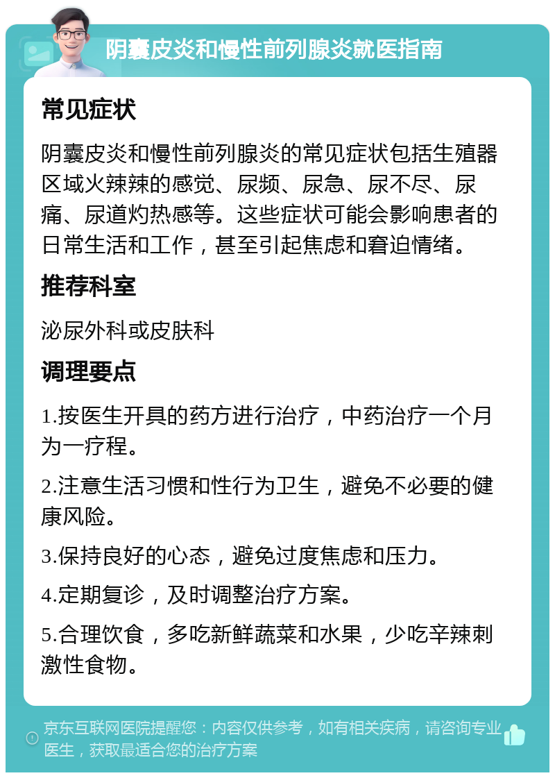 阴囊皮炎和慢性前列腺炎就医指南 常见症状 阴囊皮炎和慢性前列腺炎的常见症状包括生殖器区域火辣辣的感觉、尿频、尿急、尿不尽、尿痛、尿道灼热感等。这些症状可能会影响患者的日常生活和工作，甚至引起焦虑和窘迫情绪。 推荐科室 泌尿外科或皮肤科 调理要点 1.按医生开具的药方进行治疗，中药治疗一个月为一疗程。 2.注意生活习惯和性行为卫生，避免不必要的健康风险。 3.保持良好的心态，避免过度焦虑和压力。 4.定期复诊，及时调整治疗方案。 5.合理饮食，多吃新鲜蔬菜和水果，少吃辛辣刺激性食物。