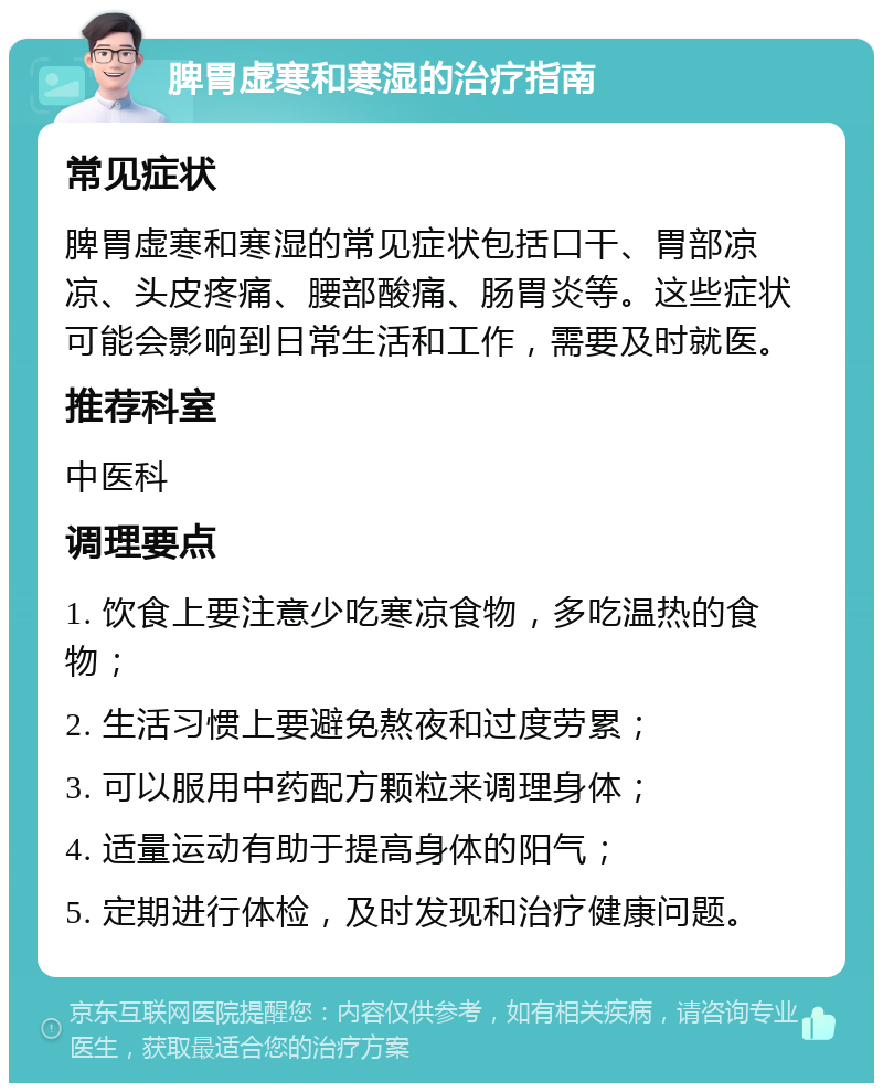 脾胃虚寒和寒湿的治疗指南 常见症状 脾胃虚寒和寒湿的常见症状包括口干、胃部凉凉、头皮疼痛、腰部酸痛、肠胃炎等。这些症状可能会影响到日常生活和工作，需要及时就医。 推荐科室 中医科 调理要点 1. 饮食上要注意少吃寒凉食物，多吃温热的食物； 2. 生活习惯上要避免熬夜和过度劳累； 3. 可以服用中药配方颗粒来调理身体； 4. 适量运动有助于提高身体的阳气； 5. 定期进行体检，及时发现和治疗健康问题。