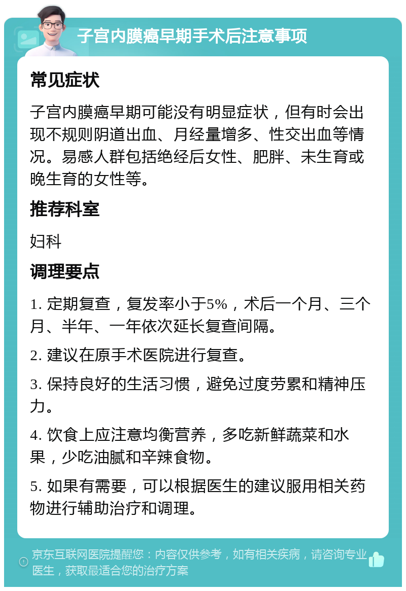 子宫内膜癌早期手术后注意事项 常见症状 子宫内膜癌早期可能没有明显症状，但有时会出现不规则阴道出血、月经量增多、性交出血等情况。易感人群包括绝经后女性、肥胖、未生育或晚生育的女性等。 推荐科室 妇科 调理要点 1. 定期复查，复发率小于5%，术后一个月、三个月、半年、一年依次延长复查间隔。 2. 建议在原手术医院进行复查。 3. 保持良好的生活习惯，避免过度劳累和精神压力。 4. 饮食上应注意均衡营养，多吃新鲜蔬菜和水果，少吃油腻和辛辣食物。 5. 如果有需要，可以根据医生的建议服用相关药物进行辅助治疗和调理。