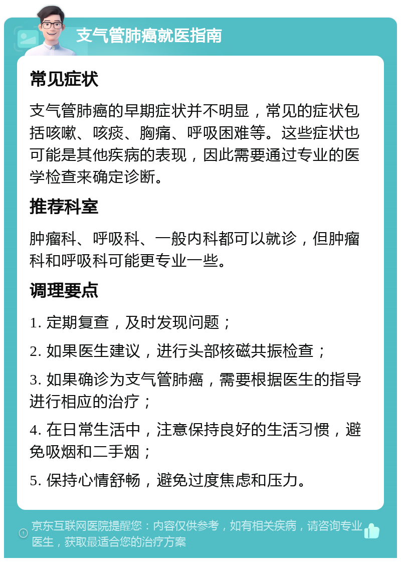 支气管肺癌就医指南 常见症状 支气管肺癌的早期症状并不明显，常见的症状包括咳嗽、咳痰、胸痛、呼吸困难等。这些症状也可能是其他疾病的表现，因此需要通过专业的医学检查来确定诊断。 推荐科室 肿瘤科、呼吸科、一般内科都可以就诊，但肿瘤科和呼吸科可能更专业一些。 调理要点 1. 定期复查，及时发现问题； 2. 如果医生建议，进行头部核磁共振检查； 3. 如果确诊为支气管肺癌，需要根据医生的指导进行相应的治疗； 4. 在日常生活中，注意保持良好的生活习惯，避免吸烟和二手烟； 5. 保持心情舒畅，避免过度焦虑和压力。