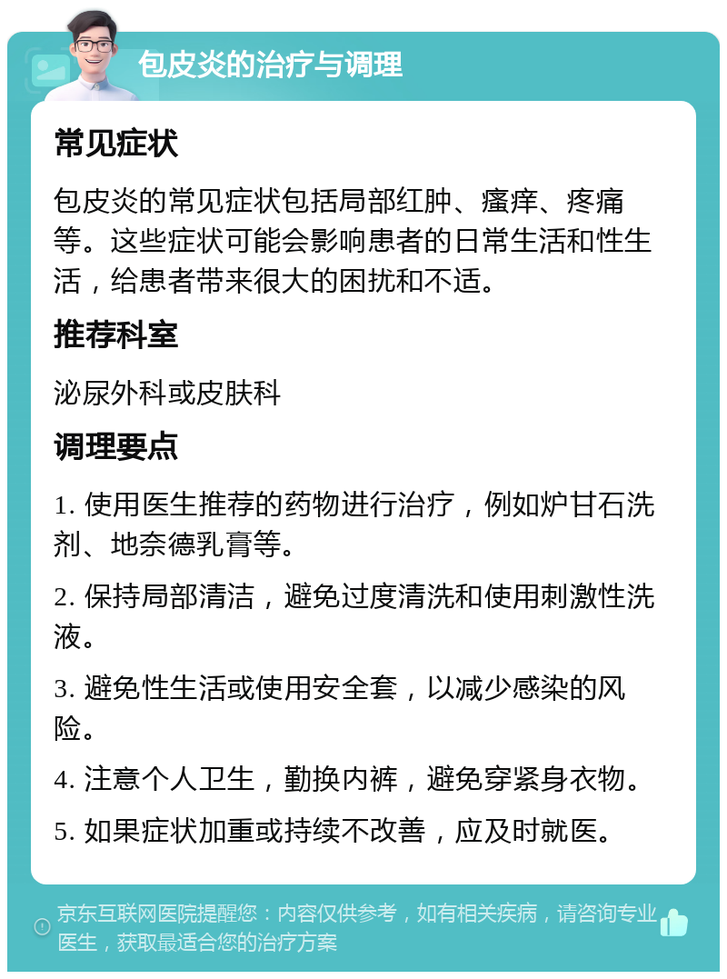 包皮炎的治疗与调理 常见症状 包皮炎的常见症状包括局部红肿、瘙痒、疼痛等。这些症状可能会影响患者的日常生活和性生活，给患者带来很大的困扰和不适。 推荐科室 泌尿外科或皮肤科 调理要点 1. 使用医生推荐的药物进行治疗，例如炉甘石洗剂、地奈德乳膏等。 2. 保持局部清洁，避免过度清洗和使用刺激性洗液。 3. 避免性生活或使用安全套，以减少感染的风险。 4. 注意个人卫生，勤换内裤，避免穿紧身衣物。 5. 如果症状加重或持续不改善，应及时就医。