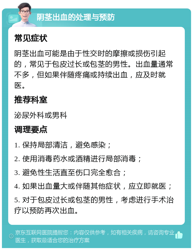 阴茎出血的处理与预防 常见症状 阴茎出血可能是由于性交时的摩擦或损伤引起的，常见于包皮过长或包茎的男性。出血量通常不多，但如果伴随疼痛或持续出血，应及时就医。 推荐科室 泌尿外科或男科 调理要点 1. 保持局部清洁，避免感染； 2. 使用消毒药水或酒精进行局部消毒； 3. 避免性生活直至伤口完全愈合； 4. 如果出血量大或伴随其他症状，应立即就医； 5. 对于包皮过长或包茎的男性，考虑进行手术治疗以预防再次出血。