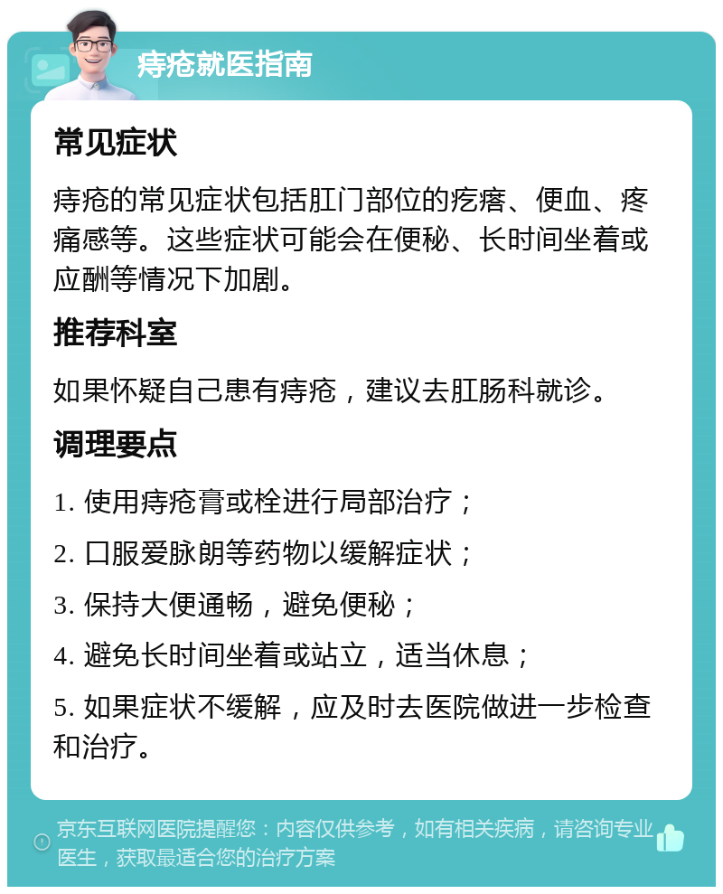 痔疮就医指南 常见症状 痔疮的常见症状包括肛门部位的疙瘩、便血、疼痛感等。这些症状可能会在便秘、长时间坐着或应酬等情况下加剧。 推荐科室 如果怀疑自己患有痔疮，建议去肛肠科就诊。 调理要点 1. 使用痔疮膏或栓进行局部治疗； 2. 口服爱脉朗等药物以缓解症状； 3. 保持大便通畅，避免便秘； 4. 避免长时间坐着或站立，适当休息； 5. 如果症状不缓解，应及时去医院做进一步检查和治疗。