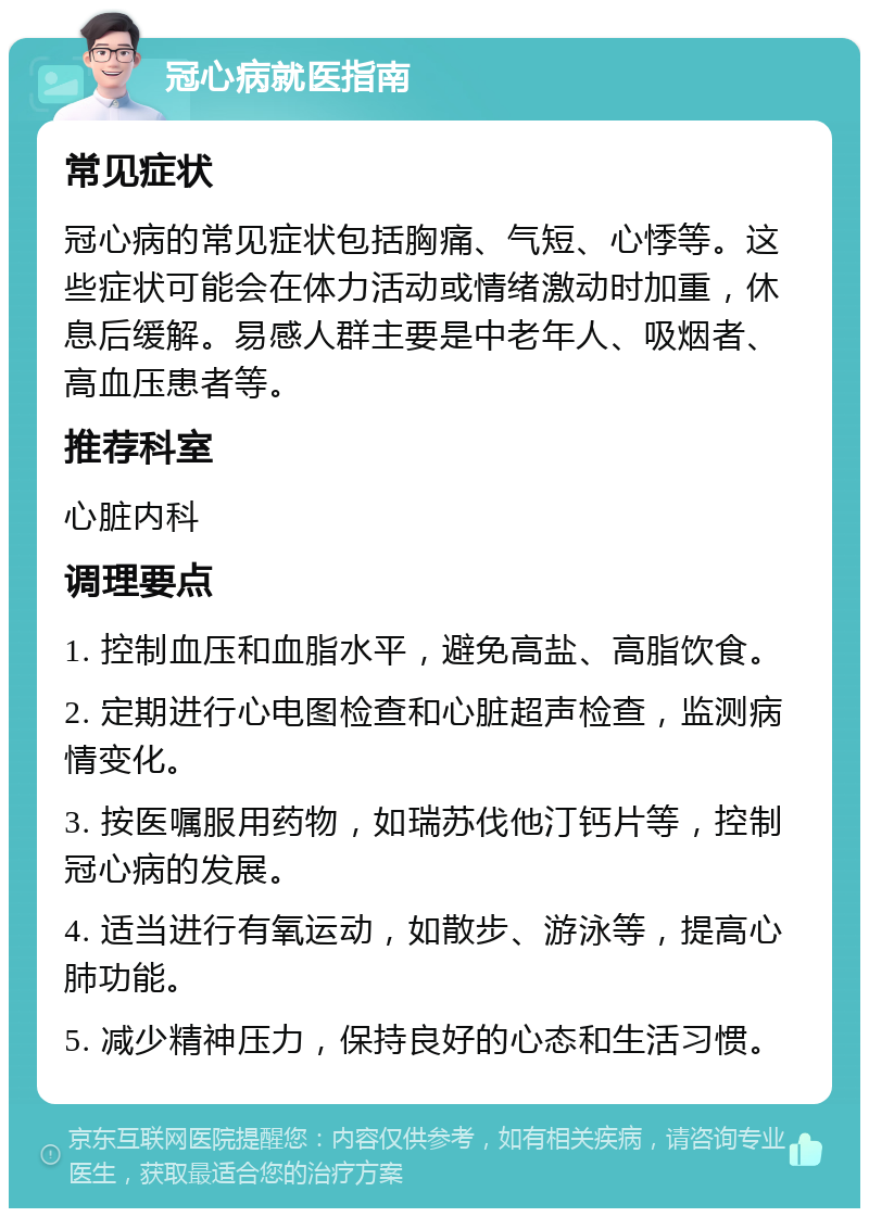 冠心病就医指南 常见症状 冠心病的常见症状包括胸痛、气短、心悸等。这些症状可能会在体力活动或情绪激动时加重，休息后缓解。易感人群主要是中老年人、吸烟者、高血压患者等。 推荐科室 心脏内科 调理要点 1. 控制血压和血脂水平，避免高盐、高脂饮食。 2. 定期进行心电图检查和心脏超声检查，监测病情变化。 3. 按医嘱服用药物，如瑞苏伐他汀钙片等，控制冠心病的发展。 4. 适当进行有氧运动，如散步、游泳等，提高心肺功能。 5. 减少精神压力，保持良好的心态和生活习惯。