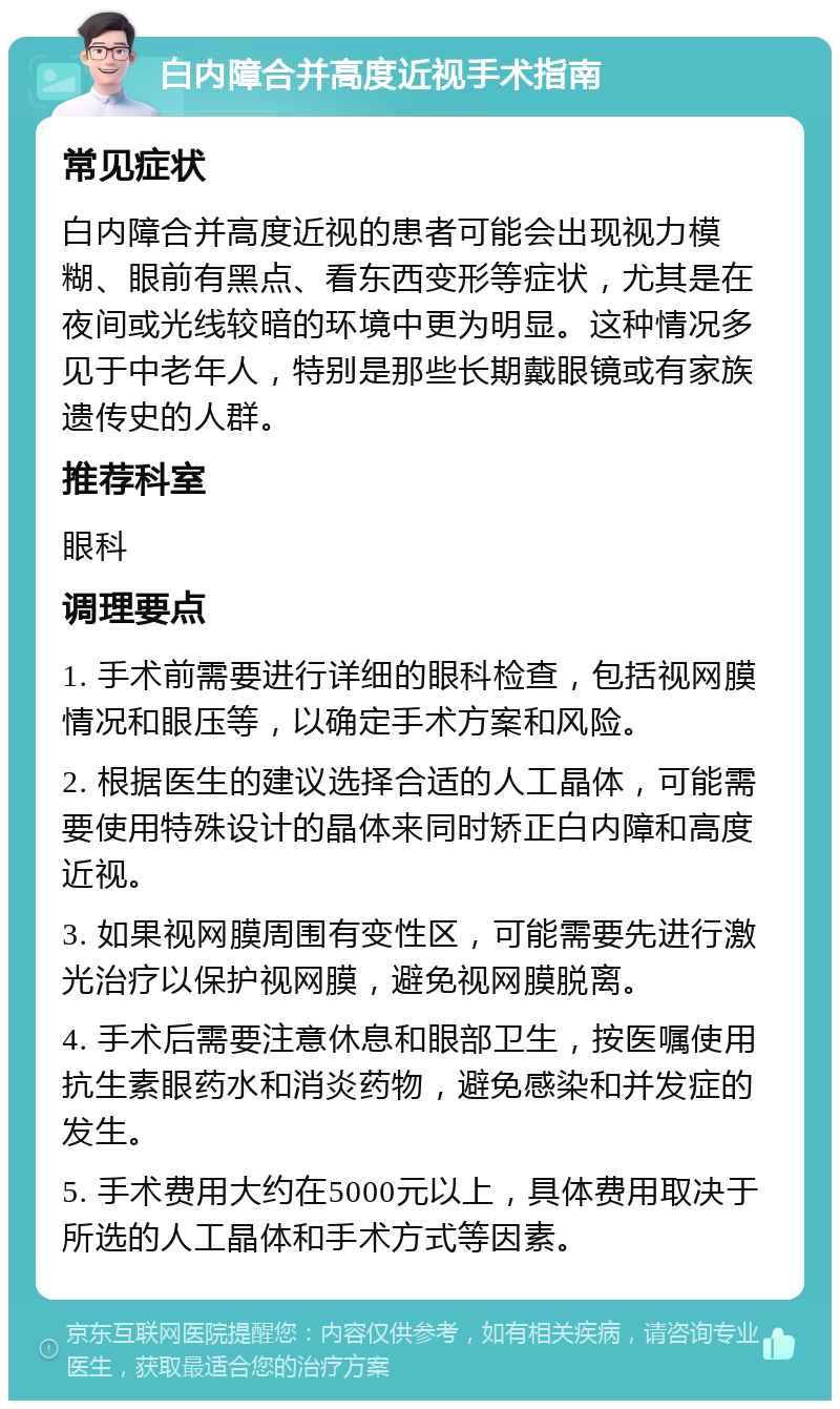 白内障合并高度近视手术指南 常见症状 白内障合并高度近视的患者可能会出现视力模糊、眼前有黑点、看东西变形等症状，尤其是在夜间或光线较暗的环境中更为明显。这种情况多见于中老年人，特别是那些长期戴眼镜或有家族遗传史的人群。 推荐科室 眼科 调理要点 1. 手术前需要进行详细的眼科检查，包括视网膜情况和眼压等，以确定手术方案和风险。 2. 根据医生的建议选择合适的人工晶体，可能需要使用特殊设计的晶体来同时矫正白内障和高度近视。 3. 如果视网膜周围有变性区，可能需要先进行激光治疗以保护视网膜，避免视网膜脱离。 4. 手术后需要注意休息和眼部卫生，按医嘱使用抗生素眼药水和消炎药物，避免感染和并发症的发生。 5. 手术费用大约在5000元以上，具体费用取决于所选的人工晶体和手术方式等因素。