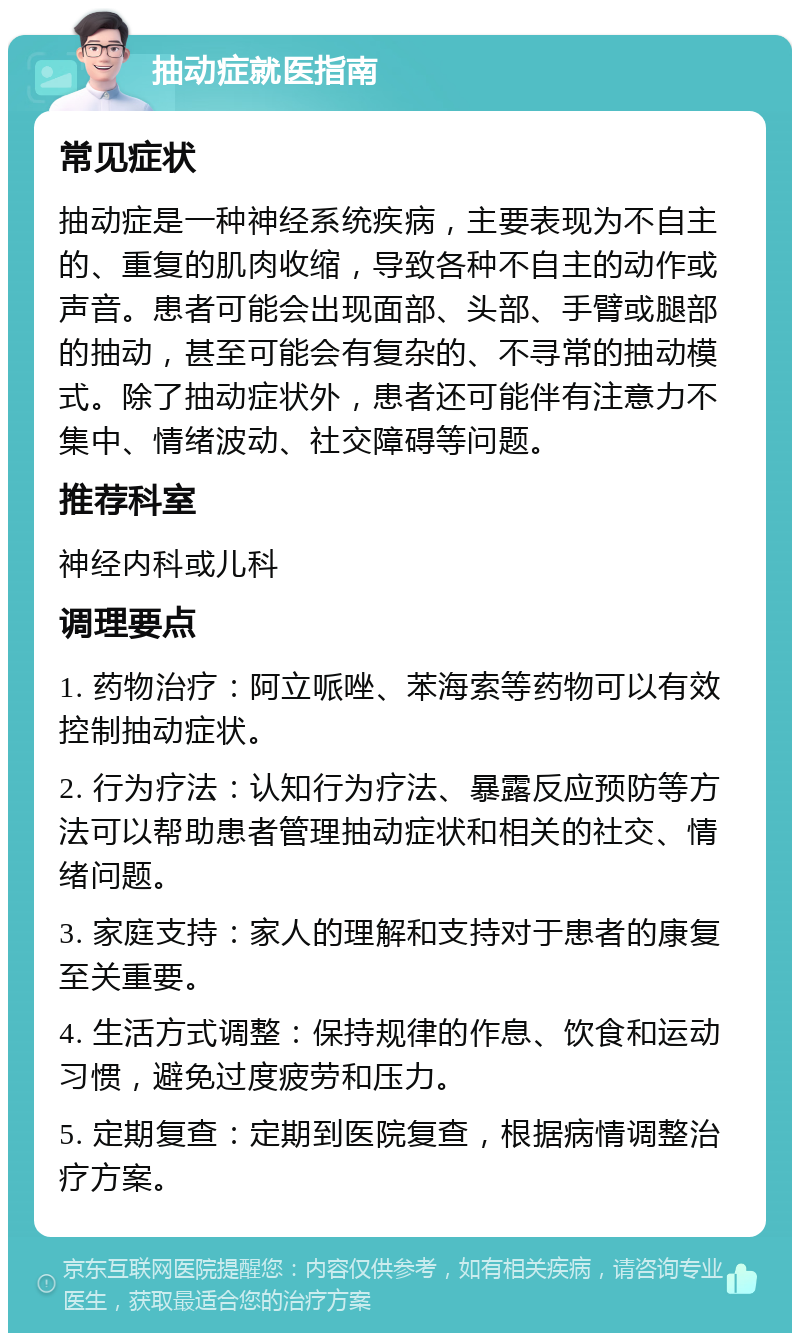 抽动症就医指南 常见症状 抽动症是一种神经系统疾病，主要表现为不自主的、重复的肌肉收缩，导致各种不自主的动作或声音。患者可能会出现面部、头部、手臂或腿部的抽动，甚至可能会有复杂的、不寻常的抽动模式。除了抽动症状外，患者还可能伴有注意力不集中、情绪波动、社交障碍等问题。 推荐科室 神经内科或儿科 调理要点 1. 药物治疗：阿立哌唑、苯海索等药物可以有效控制抽动症状。 2. 行为疗法：认知行为疗法、暴露反应预防等方法可以帮助患者管理抽动症状和相关的社交、情绪问题。 3. 家庭支持：家人的理解和支持对于患者的康复至关重要。 4. 生活方式调整：保持规律的作息、饮食和运动习惯，避免过度疲劳和压力。 5. 定期复查：定期到医院复查，根据病情调整治疗方案。