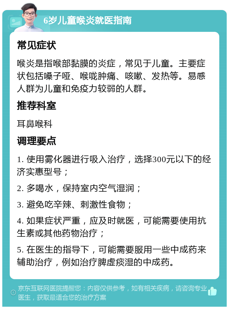 6岁儿童喉炎就医指南 常见症状 喉炎是指喉部黏膜的炎症，常见于儿童。主要症状包括嗓子哑、喉咙肿痛、咳嗽、发热等。易感人群为儿童和免疫力较弱的人群。 推荐科室 耳鼻喉科 调理要点 1. 使用雾化器进行吸入治疗，选择300元以下的经济实惠型号； 2. 多喝水，保持室内空气湿润； 3. 避免吃辛辣、刺激性食物； 4. 如果症状严重，应及时就医，可能需要使用抗生素或其他药物治疗； 5. 在医生的指导下，可能需要服用一些中成药来辅助治疗，例如治疗脾虚痰湿的中成药。