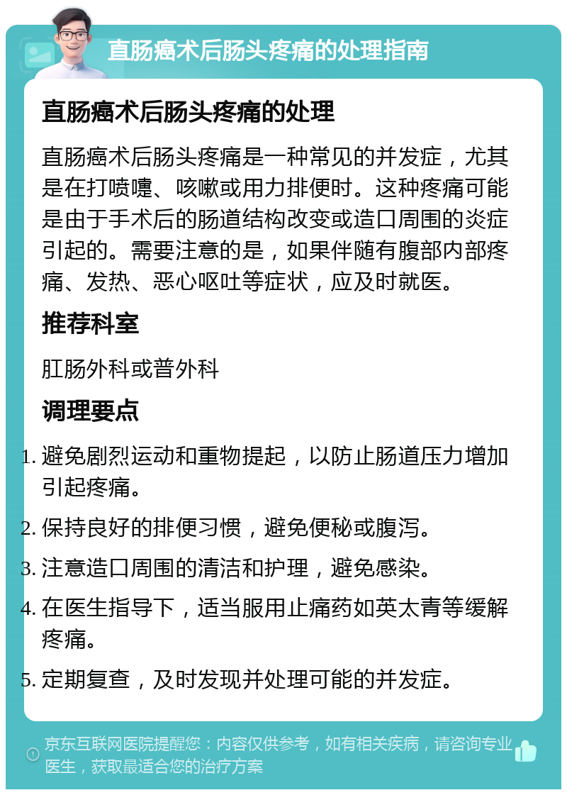 直肠癌术后肠头疼痛的处理指南 直肠癌术后肠头疼痛的处理 直肠癌术后肠头疼痛是一种常见的并发症，尤其是在打喷嚏、咳嗽或用力排便时。这种疼痛可能是由于手术后的肠道结构改变或造口周围的炎症引起的。需要注意的是，如果伴随有腹部内部疼痛、发热、恶心呕吐等症状，应及时就医。 推荐科室 肛肠外科或普外科 调理要点 避免剧烈运动和重物提起，以防止肠道压力增加引起疼痛。 保持良好的排便习惯，避免便秘或腹泻。 注意造口周围的清洁和护理，避免感染。 在医生指导下，适当服用止痛药如英太青等缓解疼痛。 定期复查，及时发现并处理可能的并发症。