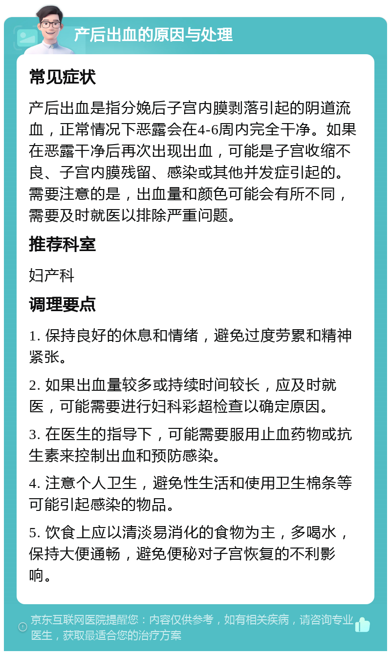 产后出血的原因与处理 常见症状 产后出血是指分娩后子宫内膜剥落引起的阴道流血，正常情况下恶露会在4-6周内完全干净。如果在恶露干净后再次出现出血，可能是子宫收缩不良、子宫内膜残留、感染或其他并发症引起的。需要注意的是，出血量和颜色可能会有所不同，需要及时就医以排除严重问题。 推荐科室 妇产科 调理要点 1. 保持良好的休息和情绪，避免过度劳累和精神紧张。 2. 如果出血量较多或持续时间较长，应及时就医，可能需要进行妇科彩超检查以确定原因。 3. 在医生的指导下，可能需要服用止血药物或抗生素来控制出血和预防感染。 4. 注意个人卫生，避免性生活和使用卫生棉条等可能引起感染的物品。 5. 饮食上应以清淡易消化的食物为主，多喝水，保持大便通畅，避免便秘对子宫恢复的不利影响。