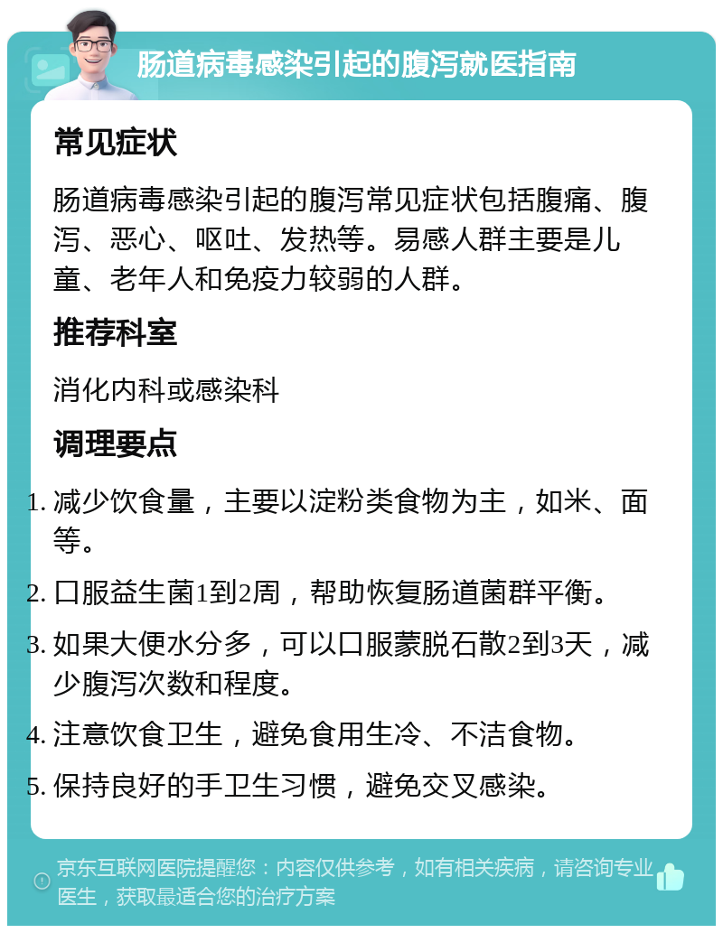 肠道病毒感染引起的腹泻就医指南 常见症状 肠道病毒感染引起的腹泻常见症状包括腹痛、腹泻、恶心、呕吐、发热等。易感人群主要是儿童、老年人和免疫力较弱的人群。 推荐科室 消化内科或感染科 调理要点 减少饮食量，主要以淀粉类食物为主，如米、面等。 口服益生菌1到2周，帮助恢复肠道菌群平衡。 如果大便水分多，可以口服蒙脱石散2到3天，减少腹泻次数和程度。 注意饮食卫生，避免食用生冷、不洁食物。 保持良好的手卫生习惯，避免交叉感染。