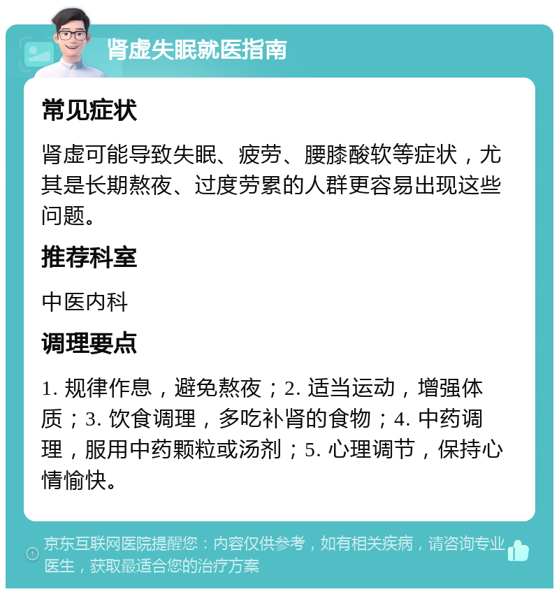 肾虚失眠就医指南 常见症状 肾虚可能导致失眠、疲劳、腰膝酸软等症状，尤其是长期熬夜、过度劳累的人群更容易出现这些问题。 推荐科室 中医内科 调理要点 1. 规律作息，避免熬夜；2. 适当运动，增强体质；3. 饮食调理，多吃补肾的食物；4. 中药调理，服用中药颗粒或汤剂；5. 心理调节，保持心情愉快。