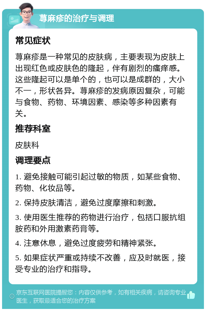 荨麻疹的治疗与调理 常见症状 荨麻疹是一种常见的皮肤病，主要表现为皮肤上出现红色或皮肤色的隆起，伴有剧烈的瘙痒感。这些隆起可以是单个的，也可以是成群的，大小不一，形状各异。荨麻疹的发病原因复杂，可能与食物、药物、环境因素、感染等多种因素有关。 推荐科室 皮肤科 调理要点 1. 避免接触可能引起过敏的物质，如某些食物、药物、化妆品等。 2. 保持皮肤清洁，避免过度摩擦和刺激。 3. 使用医生推荐的药物进行治疗，包括口服抗组胺药和外用激素药膏等。 4. 注意休息，避免过度疲劳和精神紧张。 5. 如果症状严重或持续不改善，应及时就医，接受专业的治疗和指导。