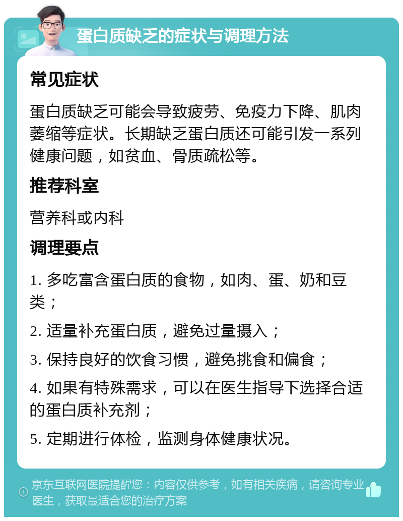 蛋白质缺乏的症状与调理方法 常见症状 蛋白质缺乏可能会导致疲劳、免疫力下降、肌肉萎缩等症状。长期缺乏蛋白质还可能引发一系列健康问题，如贫血、骨质疏松等。 推荐科室 营养科或内科 调理要点 1. 多吃富含蛋白质的食物，如肉、蛋、奶和豆类； 2. 适量补充蛋白质，避免过量摄入； 3. 保持良好的饮食习惯，避免挑食和偏食； 4. 如果有特殊需求，可以在医生指导下选择合适的蛋白质补充剂； 5. 定期进行体检，监测身体健康状况。