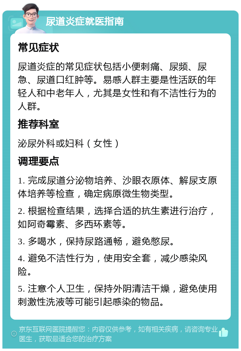 尿道炎症就医指南 常见症状 尿道炎症的常见症状包括小便刺痛、尿频、尿急、尿道口红肿等。易感人群主要是性活跃的年轻人和中老年人，尤其是女性和有不洁性行为的人群。 推荐科室 泌尿外科或妇科（女性） 调理要点 1. 完成尿道分泌物培养、沙眼衣原体、解尿支原体培养等检查，确定病原微生物类型。 2. 根据检查结果，选择合适的抗生素进行治疗，如阿奇霉素、多西环素等。 3. 多喝水，保持尿路通畅，避免憋尿。 4. 避免不洁性行为，使用安全套，减少感染风险。 5. 注意个人卫生，保持外阴清洁干燥，避免使用刺激性洗液等可能引起感染的物品。