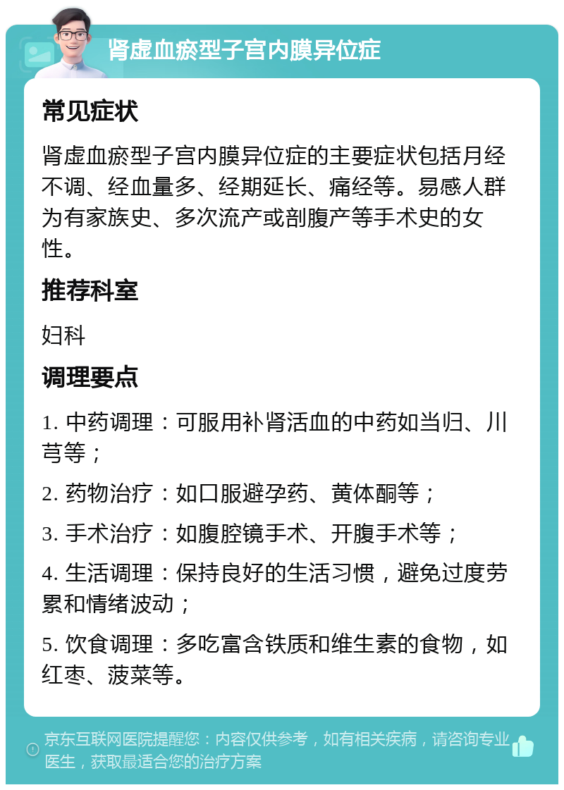 肾虚血瘀型子宫内膜异位症 常见症状 肾虚血瘀型子宫内膜异位症的主要症状包括月经不调、经血量多、经期延长、痛经等。易感人群为有家族史、多次流产或剖腹产等手术史的女性。 推荐科室 妇科 调理要点 1. 中药调理：可服用补肾活血的中药如当归、川芎等； 2. 药物治疗：如口服避孕药、黄体酮等； 3. 手术治疗：如腹腔镜手术、开腹手术等； 4. 生活调理：保持良好的生活习惯，避免过度劳累和情绪波动； 5. 饮食调理：多吃富含铁质和维生素的食物，如红枣、菠菜等。