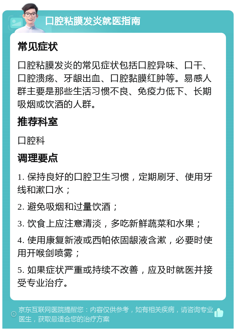 口腔粘膜发炎就医指南 常见症状 口腔粘膜发炎的常见症状包括口腔异味、口干、口腔溃疡、牙龈出血、口腔黏膜红肿等。易感人群主要是那些生活习惯不良、免疫力低下、长期吸烟或饮酒的人群。 推荐科室 口腔科 调理要点 1. 保持良好的口腔卫生习惯，定期刷牙、使用牙线和漱口水； 2. 避免吸烟和过量饮酒； 3. 饮食上应注意清淡，多吃新鲜蔬菜和水果； 4. 使用康复新液或西帕依固龈液含漱，必要时使用开喉剑喷雾； 5. 如果症状严重或持续不改善，应及时就医并接受专业治疗。