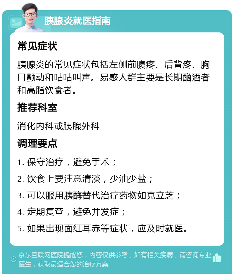 胰腺炎就医指南 常见症状 胰腺炎的常见症状包括左侧前腹疼、后背疼、胸口颤动和咕咕叫声。易感人群主要是长期酗酒者和高脂饮食者。 推荐科室 消化内科或胰腺外科 调理要点 1. 保守治疗，避免手术； 2. 饮食上要注意清淡，少油少盐； 3. 可以服用胰酶替代治疗药物如克立芝； 4. 定期复查，避免并发症； 5. 如果出现面红耳赤等症状，应及时就医。