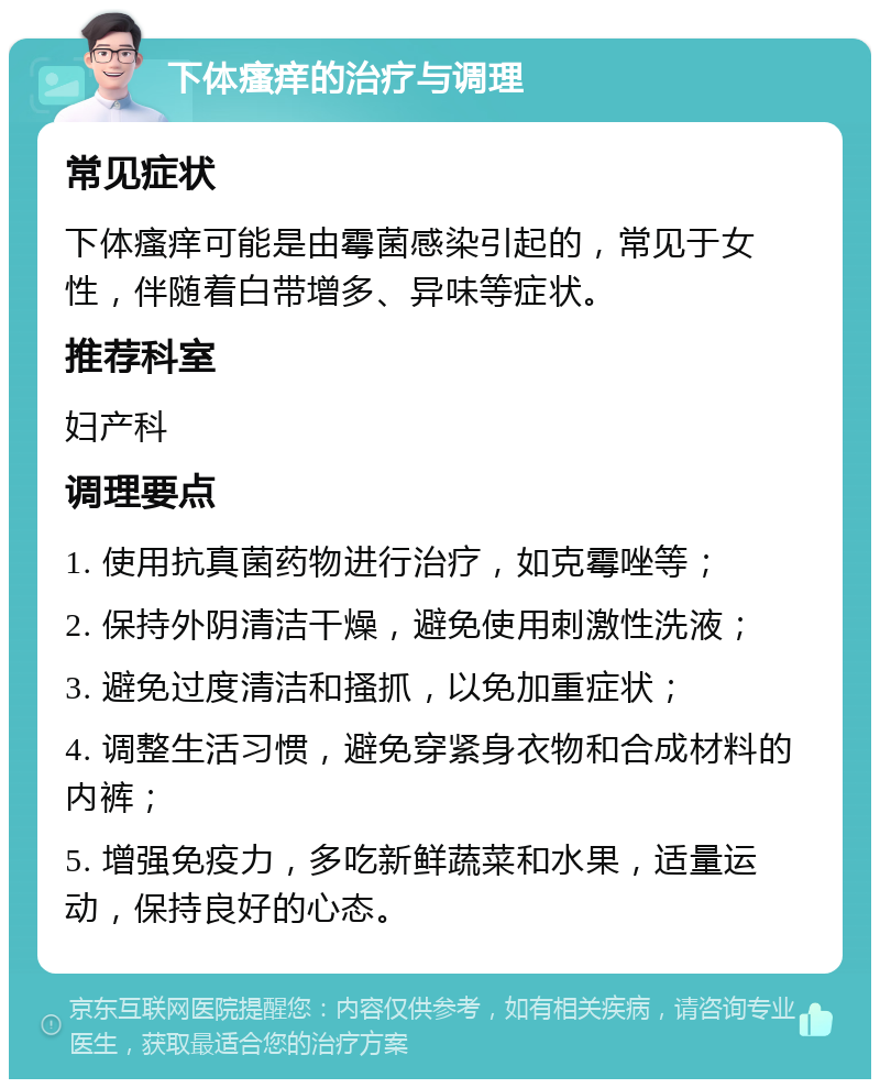 下体瘙痒的治疗与调理 常见症状 下体瘙痒可能是由霉菌感染引起的，常见于女性，伴随着白带增多、异味等症状。 推荐科室 妇产科 调理要点 1. 使用抗真菌药物进行治疗，如克霉唑等； 2. 保持外阴清洁干燥，避免使用刺激性洗液； 3. 避免过度清洁和搔抓，以免加重症状； 4. 调整生活习惯，避免穿紧身衣物和合成材料的内裤； 5. 增强免疫力，多吃新鲜蔬菜和水果，适量运动，保持良好的心态。