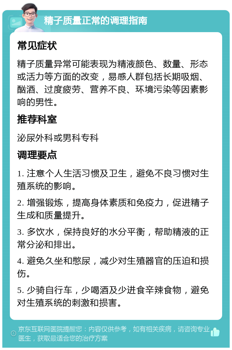 精子质量正常的调理指南 常见症状 精子质量异常可能表现为精液颜色、数量、形态或活力等方面的改变，易感人群包括长期吸烟、酗酒、过度疲劳、营养不良、环境污染等因素影响的男性。 推荐科室 泌尿外科或男科专科 调理要点 1. 注意个人生活习惯及卫生，避免不良习惯对生殖系统的影响。 2. 增强锻炼，提高身体素质和免疫力，促进精子生成和质量提升。 3. 多饮水，保持良好的水分平衡，帮助精液的正常分泌和排出。 4. 避免久坐和憋尿，减少对生殖器官的压迫和损伤。 5. 少骑自行车，少喝酒及少进食辛辣食物，避免对生殖系统的刺激和损害。