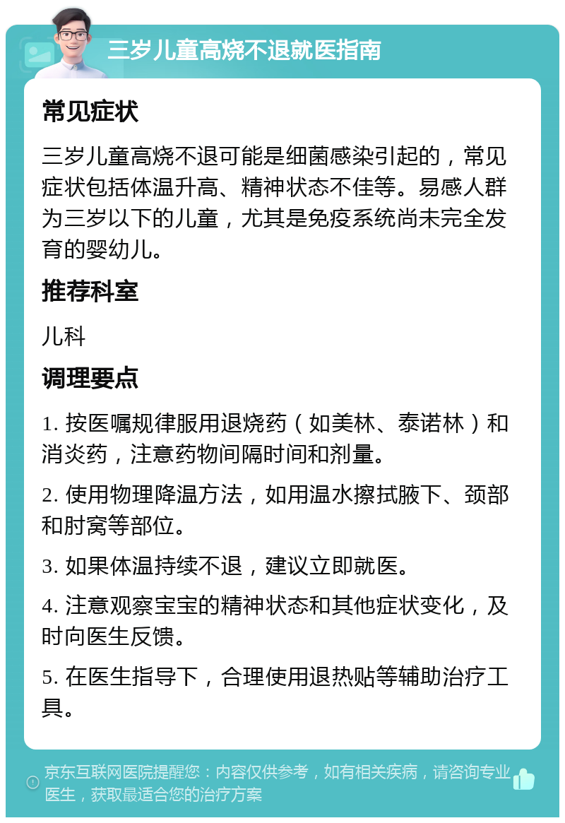 三岁儿童高烧不退就医指南 常见症状 三岁儿童高烧不退可能是细菌感染引起的，常见症状包括体温升高、精神状态不佳等。易感人群为三岁以下的儿童，尤其是免疫系统尚未完全发育的婴幼儿。 推荐科室 儿科 调理要点 1. 按医嘱规律服用退烧药（如美林、泰诺林）和消炎药，注意药物间隔时间和剂量。 2. 使用物理降温方法，如用温水擦拭腋下、颈部和肘窝等部位。 3. 如果体温持续不退，建议立即就医。 4. 注意观察宝宝的精神状态和其他症状变化，及时向医生反馈。 5. 在医生指导下，合理使用退热贴等辅助治疗工具。