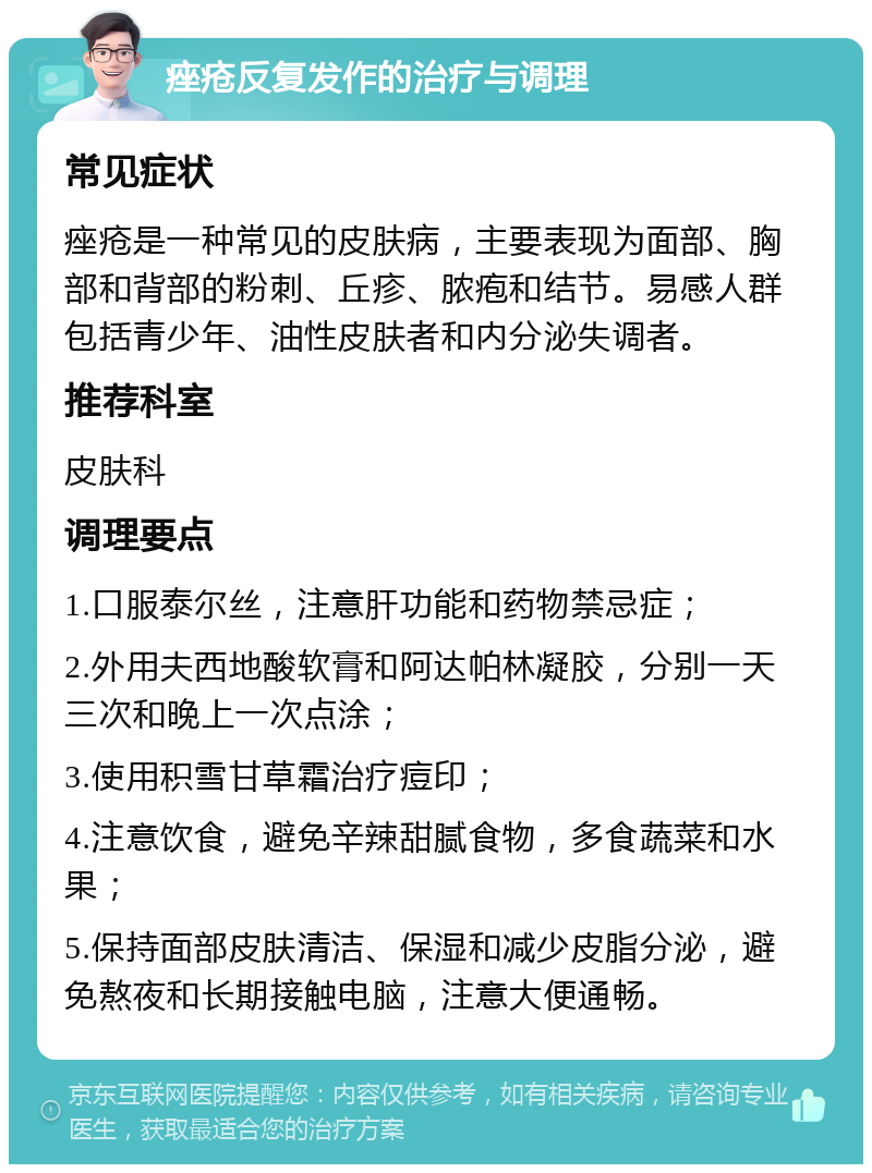 痤疮反复发作的治疗与调理 常见症状 痤疮是一种常见的皮肤病，主要表现为面部、胸部和背部的粉刺、丘疹、脓疱和结节。易感人群包括青少年、油性皮肤者和内分泌失调者。 推荐科室 皮肤科 调理要点 1.口服泰尔丝，注意肝功能和药物禁忌症； 2.外用夫西地酸软膏和阿达帕林凝胶，分别一天三次和晚上一次点涂； 3.使用积雪甘草霜治疗痘印； 4.注意饮食，避免辛辣甜腻食物，多食蔬菜和水果； 5.保持面部皮肤清洁、保湿和减少皮脂分泌，避免熬夜和长期接触电脑，注意大便通畅。