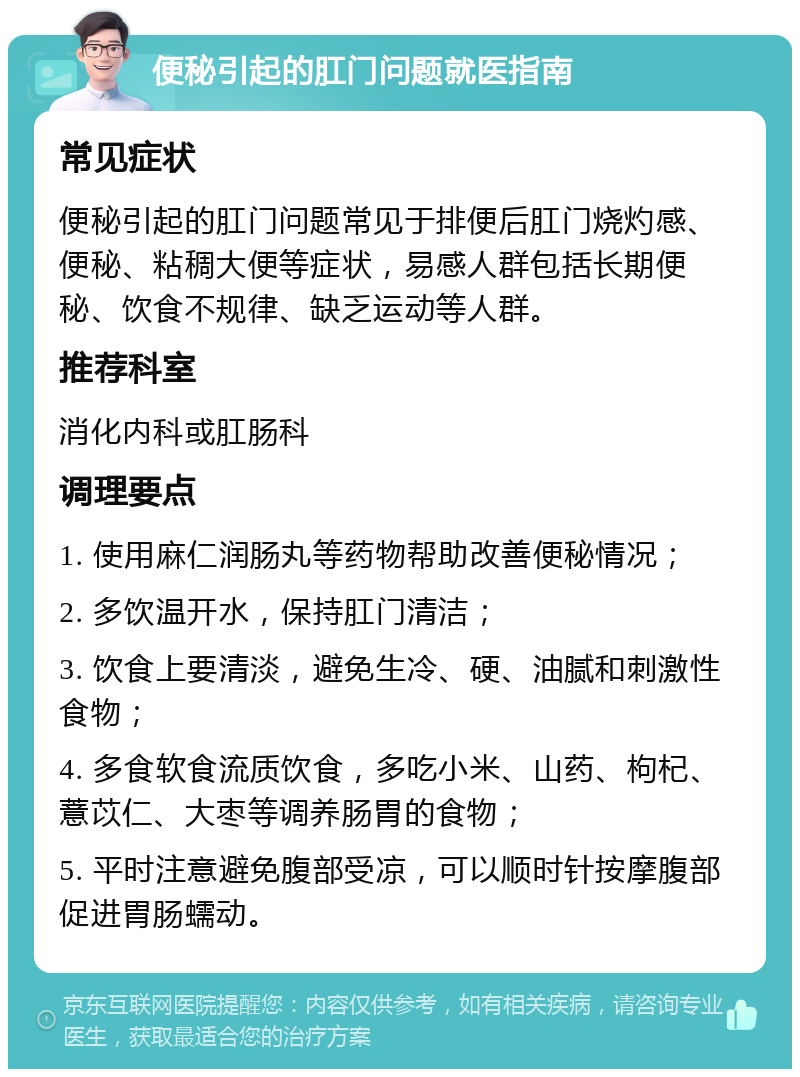 便秘引起的肛门问题就医指南 常见症状 便秘引起的肛门问题常见于排便后肛门烧灼感、便秘、粘稠大便等症状，易感人群包括长期便秘、饮食不规律、缺乏运动等人群。 推荐科室 消化内科或肛肠科 调理要点 1. 使用麻仁润肠丸等药物帮助改善便秘情况； 2. 多饮温开水，保持肛门清洁； 3. 饮食上要清淡，避免生冷、硬、油腻和刺激性食物； 4. 多食软食流质饮食，多吃小米、山药、枸杞、薏苡仁、大枣等调养肠胃的食物； 5. 平时注意避免腹部受凉，可以顺时针按摩腹部促进胃肠蠕动。