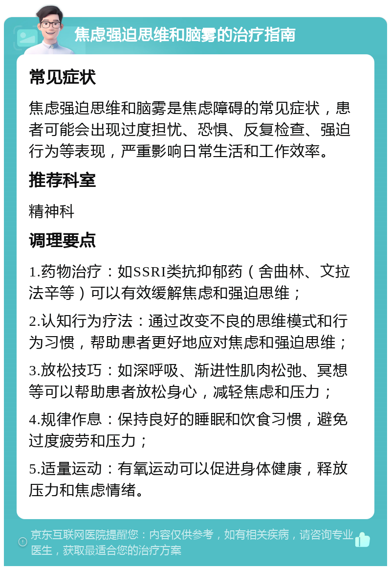 焦虑强迫思维和脑雾的治疗指南 常见症状 焦虑强迫思维和脑雾是焦虑障碍的常见症状，患者可能会出现过度担忧、恐惧、反复检查、强迫行为等表现，严重影响日常生活和工作效率。 推荐科室 精神科 调理要点 1.药物治疗：如SSRI类抗抑郁药（舍曲林、文拉法辛等）可以有效缓解焦虑和强迫思维； 2.认知行为疗法：通过改变不良的思维模式和行为习惯，帮助患者更好地应对焦虑和强迫思维； 3.放松技巧：如深呼吸、渐进性肌肉松弛、冥想等可以帮助患者放松身心，减轻焦虑和压力； 4.规律作息：保持良好的睡眠和饮食习惯，避免过度疲劳和压力； 5.适量运动：有氧运动可以促进身体健康，释放压力和焦虑情绪。