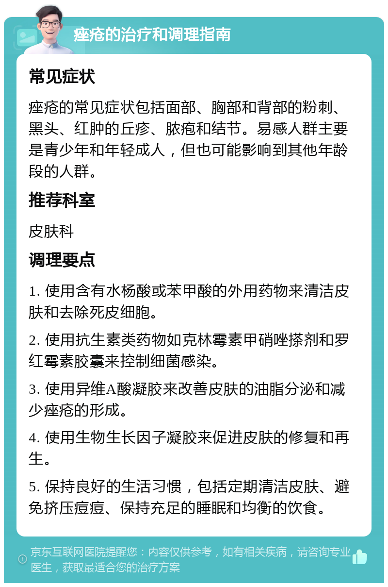 痤疮的治疗和调理指南 常见症状 痤疮的常见症状包括面部、胸部和背部的粉刺、黑头、红肿的丘疹、脓疱和结节。易感人群主要是青少年和年轻成人，但也可能影响到其他年龄段的人群。 推荐科室 皮肤科 调理要点 1. 使用含有水杨酸或苯甲酸的外用药物来清洁皮肤和去除死皮细胞。 2. 使用抗生素类药物如克林霉素甲硝唑搽剂和罗红霉素胶囊来控制细菌感染。 3. 使用异维A酸凝胶来改善皮肤的油脂分泌和减少痤疮的形成。 4. 使用生物生长因子凝胶来促进皮肤的修复和再生。 5. 保持良好的生活习惯，包括定期清洁皮肤、避免挤压痘痘、保持充足的睡眠和均衡的饮食。