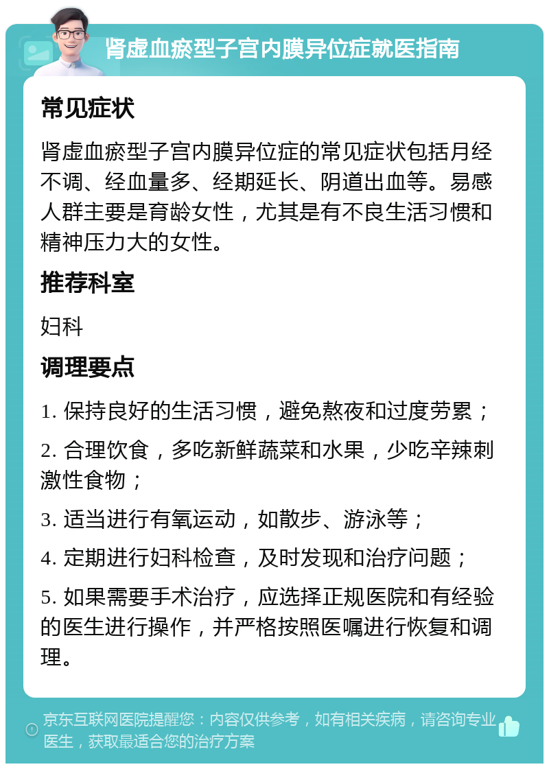 肾虚血瘀型子宫内膜异位症就医指南 常见症状 肾虚血瘀型子宫内膜异位症的常见症状包括月经不调、经血量多、经期延长、阴道出血等。易感人群主要是育龄女性，尤其是有不良生活习惯和精神压力大的女性。 推荐科室 妇科 调理要点 1. 保持良好的生活习惯，避免熬夜和过度劳累； 2. 合理饮食，多吃新鲜蔬菜和水果，少吃辛辣刺激性食物； 3. 适当进行有氧运动，如散步、游泳等； 4. 定期进行妇科检查，及时发现和治疗问题； 5. 如果需要手术治疗，应选择正规医院和有经验的医生进行操作，并严格按照医嘱进行恢复和调理。