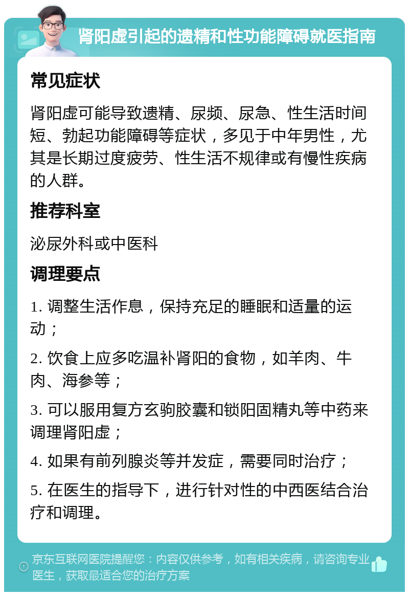 肾阳虚引起的遗精和性功能障碍就医指南 常见症状 肾阳虚可能导致遗精、尿频、尿急、性生活时间短、勃起功能障碍等症状，多见于中年男性，尤其是长期过度疲劳、性生活不规律或有慢性疾病的人群。 推荐科室 泌尿外科或中医科 调理要点 1. 调整生活作息，保持充足的睡眠和适量的运动； 2. 饮食上应多吃温补肾阳的食物，如羊肉、牛肉、海参等； 3. 可以服用复方玄驹胶囊和锁阳固精丸等中药来调理肾阳虚； 4. 如果有前列腺炎等并发症，需要同时治疗； 5. 在医生的指导下，进行针对性的中西医结合治疗和调理。