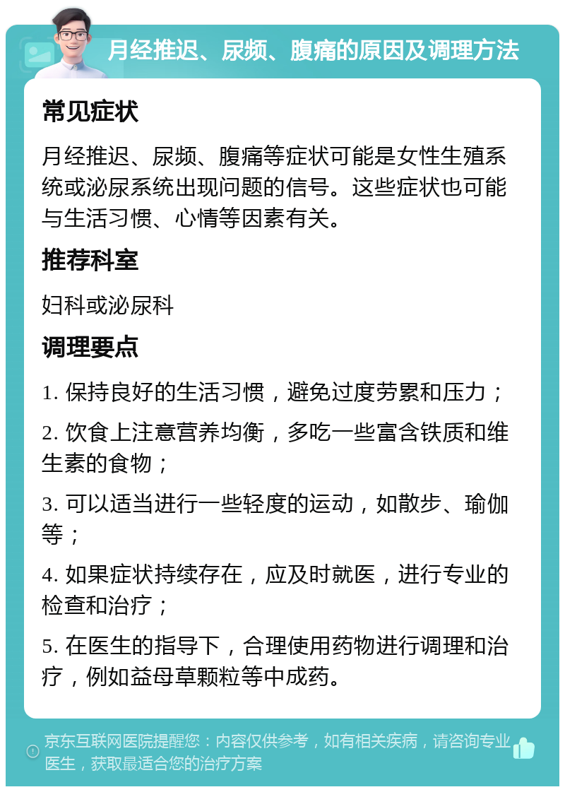 月经推迟、尿频、腹痛的原因及调理方法 常见症状 月经推迟、尿频、腹痛等症状可能是女性生殖系统或泌尿系统出现问题的信号。这些症状也可能与生活习惯、心情等因素有关。 推荐科室 妇科或泌尿科 调理要点 1. 保持良好的生活习惯，避免过度劳累和压力； 2. 饮食上注意营养均衡，多吃一些富含铁质和维生素的食物； 3. 可以适当进行一些轻度的运动，如散步、瑜伽等； 4. 如果症状持续存在，应及时就医，进行专业的检查和治疗； 5. 在医生的指导下，合理使用药物进行调理和治疗，例如益母草颗粒等中成药。