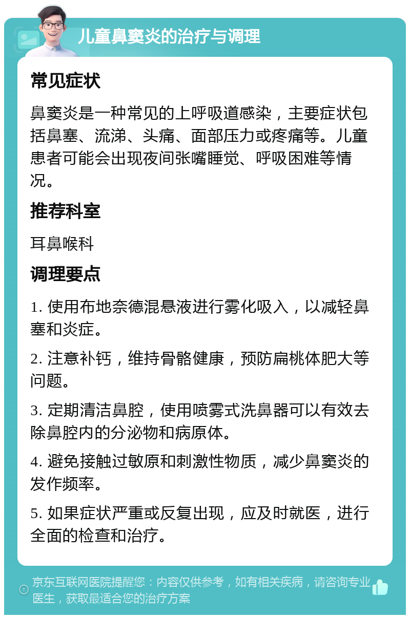 儿童鼻窦炎的治疗与调理 常见症状 鼻窦炎是一种常见的上呼吸道感染，主要症状包括鼻塞、流涕、头痛、面部压力或疼痛等。儿童患者可能会出现夜间张嘴睡觉、呼吸困难等情况。 推荐科室 耳鼻喉科 调理要点 1. 使用布地奈德混悬液进行雾化吸入，以减轻鼻塞和炎症。 2. 注意补钙，维持骨骼健康，预防扁桃体肥大等问题。 3. 定期清洁鼻腔，使用喷雾式洗鼻器可以有效去除鼻腔内的分泌物和病原体。 4. 避免接触过敏原和刺激性物质，减少鼻窦炎的发作频率。 5. 如果症状严重或反复出现，应及时就医，进行全面的检查和治疗。