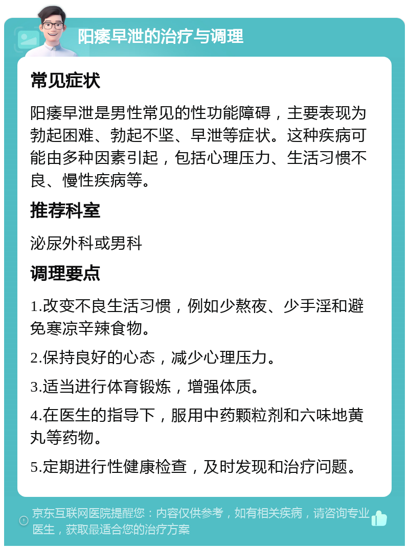 阳痿早泄的治疗与调理 常见症状 阳痿早泄是男性常见的性功能障碍，主要表现为勃起困难、勃起不坚、早泄等症状。这种疾病可能由多种因素引起，包括心理压力、生活习惯不良、慢性疾病等。 推荐科室 泌尿外科或男科 调理要点 1.改变不良生活习惯，例如少熬夜、少手淫和避免寒凉辛辣食物。 2.保持良好的心态，减少心理压力。 3.适当进行体育锻炼，增强体质。 4.在医生的指导下，服用中药颗粒剂和六味地黄丸等药物。 5.定期进行性健康检查，及时发现和治疗问题。