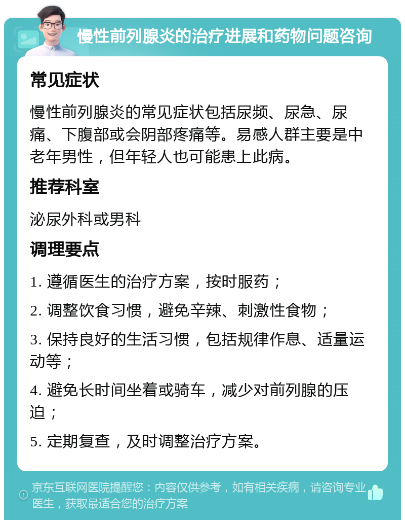 慢性前列腺炎的治疗进展和药物问题咨询 常见症状 慢性前列腺炎的常见症状包括尿频、尿急、尿痛、下腹部或会阴部疼痛等。易感人群主要是中老年男性，但年轻人也可能患上此病。 推荐科室 泌尿外科或男科 调理要点 1. 遵循医生的治疗方案，按时服药； 2. 调整饮食习惯，避免辛辣、刺激性食物； 3. 保持良好的生活习惯，包括规律作息、适量运动等； 4. 避免长时间坐着或骑车，减少对前列腺的压迫； 5. 定期复查，及时调整治疗方案。