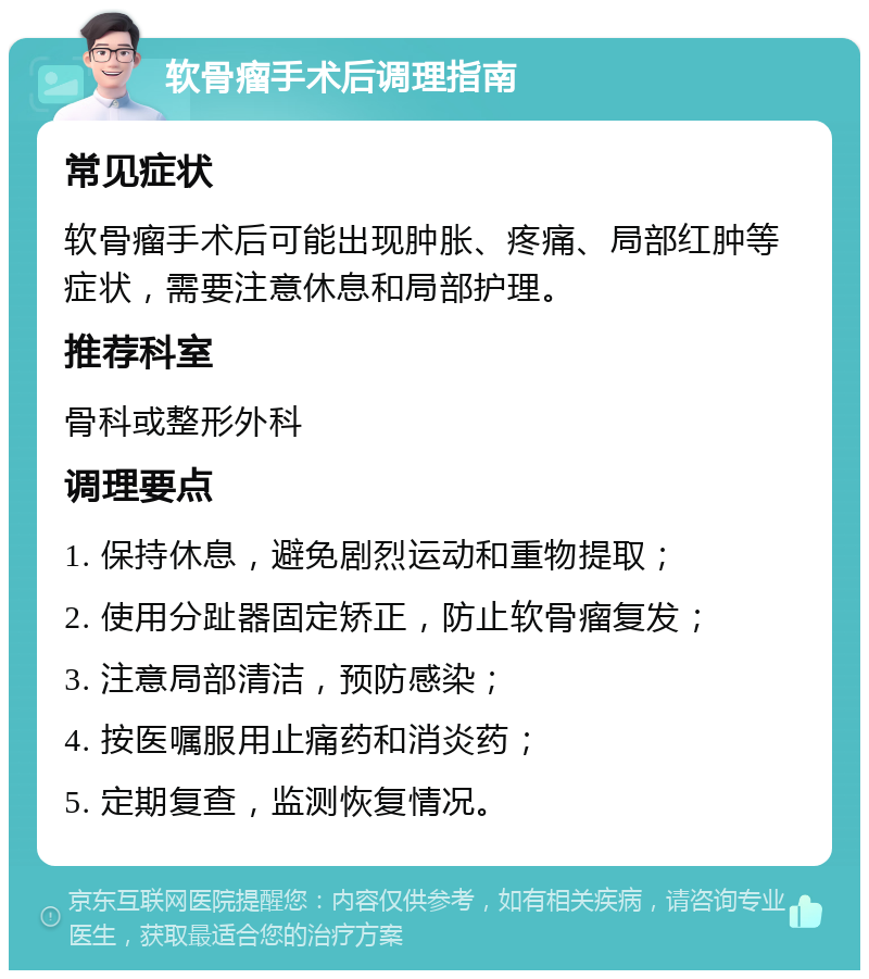 软骨瘤手术后调理指南 常见症状 软骨瘤手术后可能出现肿胀、疼痛、局部红肿等症状，需要注意休息和局部护理。 推荐科室 骨科或整形外科 调理要点 1. 保持休息，避免剧烈运动和重物提取； 2. 使用分趾器固定矫正，防止软骨瘤复发； 3. 注意局部清洁，预防感染； 4. 按医嘱服用止痛药和消炎药； 5. 定期复查，监测恢复情况。