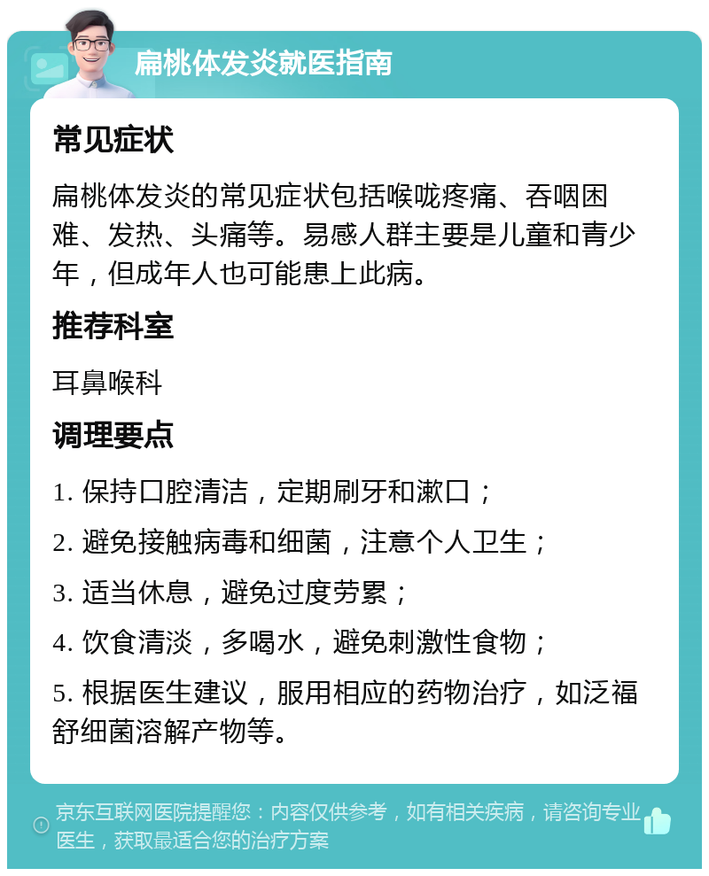 扁桃体发炎就医指南 常见症状 扁桃体发炎的常见症状包括喉咙疼痛、吞咽困难、发热、头痛等。易感人群主要是儿童和青少年，但成年人也可能患上此病。 推荐科室 耳鼻喉科 调理要点 1. 保持口腔清洁，定期刷牙和漱口； 2. 避免接触病毒和细菌，注意个人卫生； 3. 适当休息，避免过度劳累； 4. 饮食清淡，多喝水，避免刺激性食物； 5. 根据医生建议，服用相应的药物治疗，如泛福舒细菌溶解产物等。