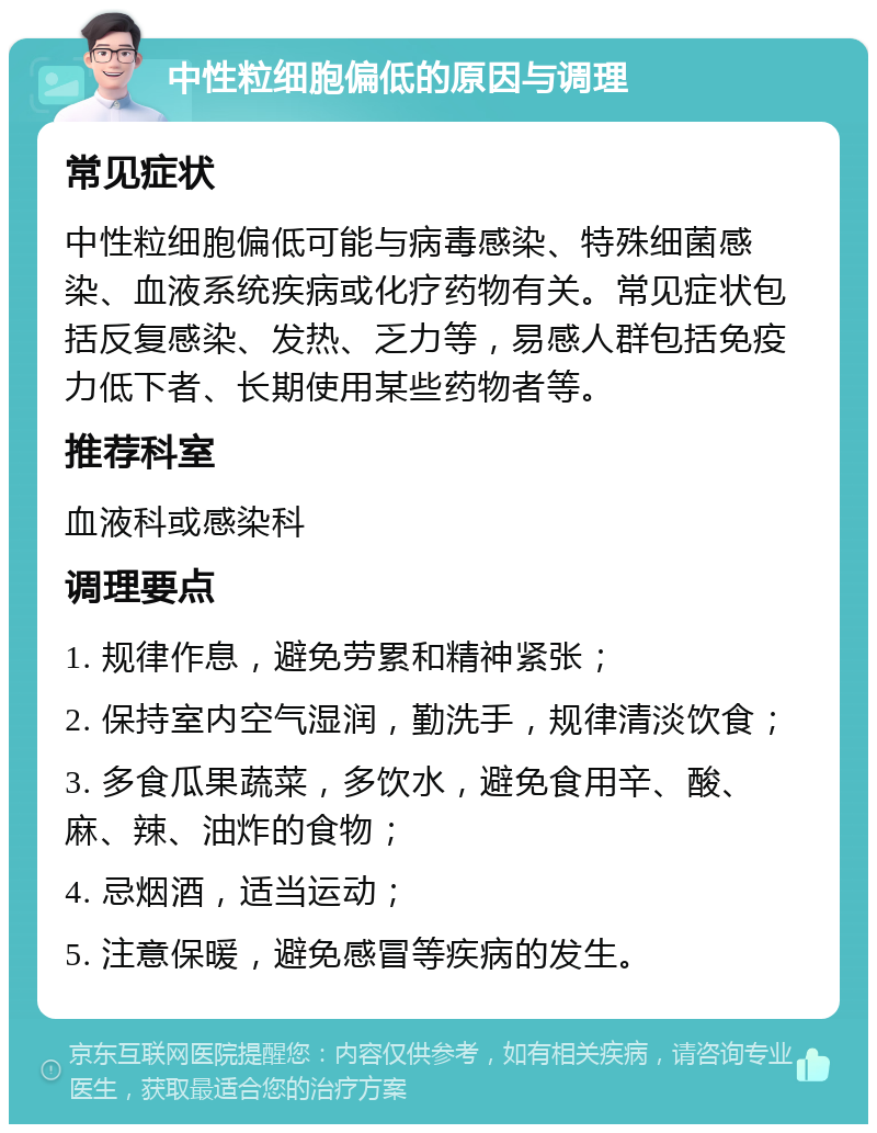 中性粒细胞偏低的原因与调理 常见症状 中性粒细胞偏低可能与病毒感染、特殊细菌感染、血液系统疾病或化疗药物有关。常见症状包括反复感染、发热、乏力等，易感人群包括免疫力低下者、长期使用某些药物者等。 推荐科室 血液科或感染科 调理要点 1. 规律作息，避免劳累和精神紧张； 2. 保持室内空气湿润，勤洗手，规律清淡饮食； 3. 多食瓜果蔬菜，多饮水，避免食用辛、酸、麻、辣、油炸的食物； 4. 忌烟酒，适当运动； 5. 注意保暖，避免感冒等疾病的发生。