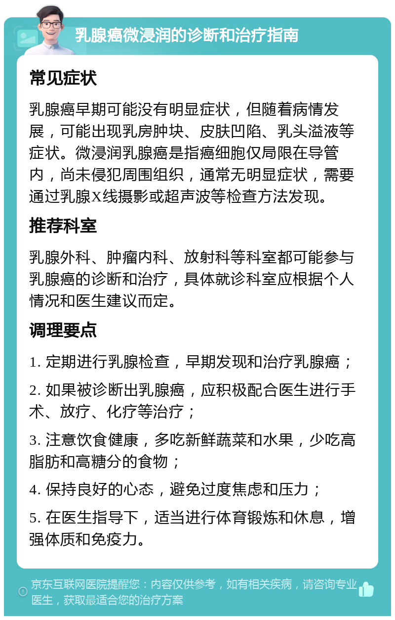 乳腺癌微浸润的诊断和治疗指南 常见症状 乳腺癌早期可能没有明显症状，但随着病情发展，可能出现乳房肿块、皮肤凹陷、乳头溢液等症状。微浸润乳腺癌是指癌细胞仅局限在导管内，尚未侵犯周围组织，通常无明显症状，需要通过乳腺X线摄影或超声波等检查方法发现。 推荐科室 乳腺外科、肿瘤内科、放射科等科室都可能参与乳腺癌的诊断和治疗，具体就诊科室应根据个人情况和医生建议而定。 调理要点 1. 定期进行乳腺检查，早期发现和治疗乳腺癌； 2. 如果被诊断出乳腺癌，应积极配合医生进行手术、放疗、化疗等治疗； 3. 注意饮食健康，多吃新鲜蔬菜和水果，少吃高脂肪和高糖分的食物； 4. 保持良好的心态，避免过度焦虑和压力； 5. 在医生指导下，适当进行体育锻炼和休息，增强体质和免疫力。