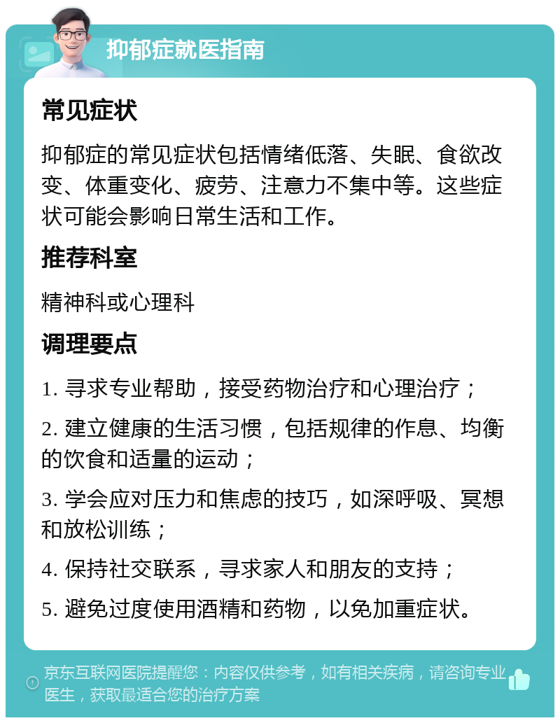 抑郁症就医指南 常见症状 抑郁症的常见症状包括情绪低落、失眠、食欲改变、体重变化、疲劳、注意力不集中等。这些症状可能会影响日常生活和工作。 推荐科室 精神科或心理科 调理要点 1. 寻求专业帮助，接受药物治疗和心理治疗； 2. 建立健康的生活习惯，包括规律的作息、均衡的饮食和适量的运动； 3. 学会应对压力和焦虑的技巧，如深呼吸、冥想和放松训练； 4. 保持社交联系，寻求家人和朋友的支持； 5. 避免过度使用酒精和药物，以免加重症状。