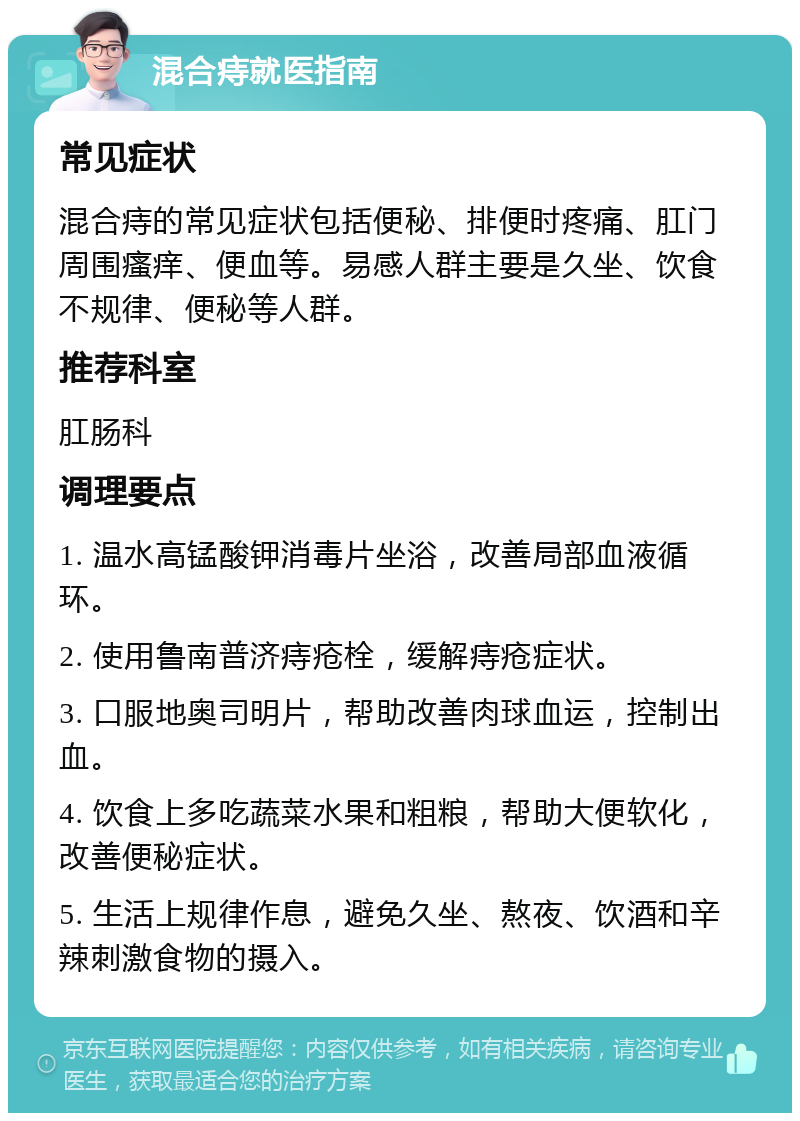 混合痔就医指南 常见症状 混合痔的常见症状包括便秘、排便时疼痛、肛门周围瘙痒、便血等。易感人群主要是久坐、饮食不规律、便秘等人群。 推荐科室 肛肠科 调理要点 1. 温水高锰酸钾消毒片坐浴，改善局部血液循环。 2. 使用鲁南普济痔疮栓，缓解痔疮症状。 3. 口服地奥司明片，帮助改善肉球血运，控制出血。 4. 饮食上多吃蔬菜水果和粗粮，帮助大便软化，改善便秘症状。 5. 生活上规律作息，避免久坐、熬夜、饮酒和辛辣刺激食物的摄入。